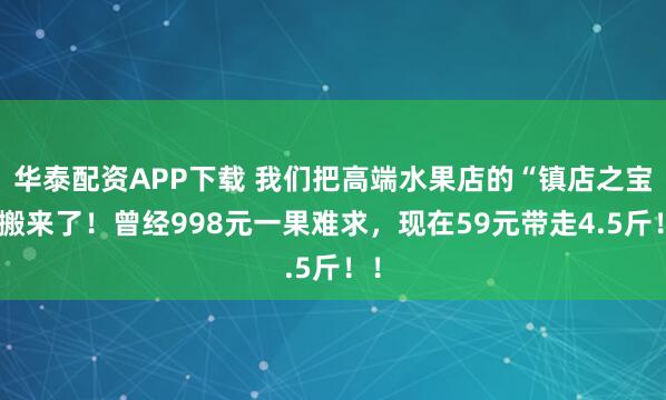 华泰配资APP下载 我们把高端水果店的“镇店之宝”搬来了！曾经998元一果难求，现在59元带走4.5斤！！
