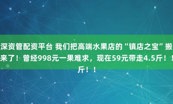 深资管配资平台 我们把高端水果店的“镇店之宝”搬来了！曾经998元一果难求，现在59元带走4.5斤！！