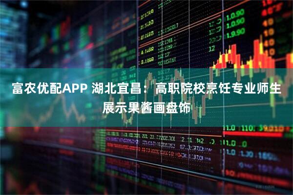 富农优配APP 湖北宜昌：高职院校烹饪专业师生展示果酱画盘饰