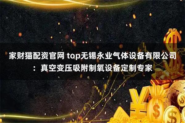 家财猫配资官网 top无锡永业气体设备有限公司：真空变压吸附制氧设备定制专家