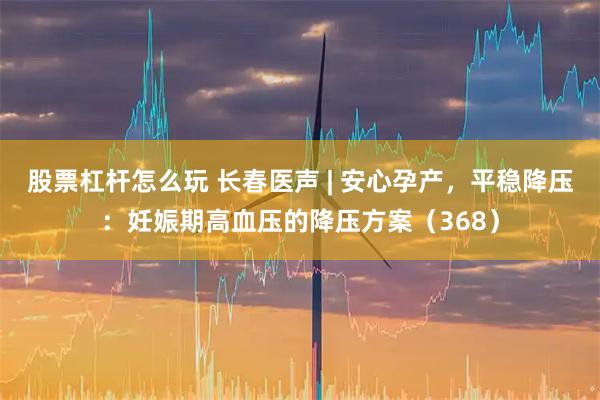 股票杠杆怎么玩 长春医声 | 安心孕产，平稳降压：妊娠期高血压的降压方案（368）