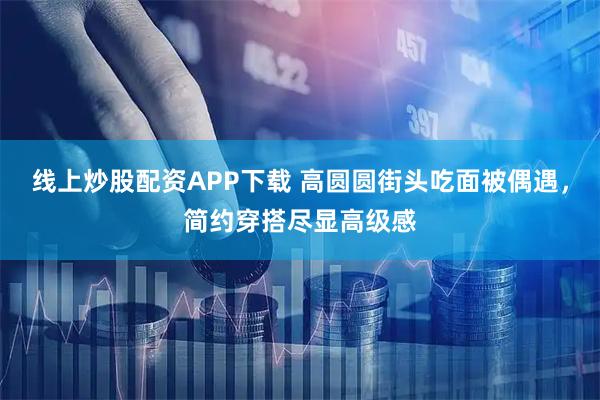 线上炒股配资APP下载 高圆圆街头吃面被偶遇，简约穿搭尽显高级感