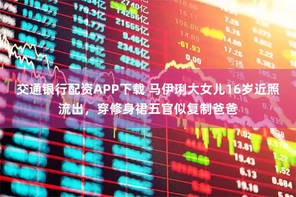 交通银行配资APP下载 马伊琍大女儿16岁近照流出，穿修身裙五官似复制爸爸