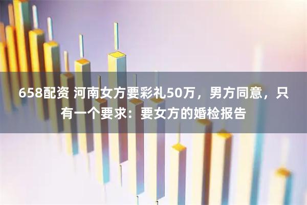 658配资 河南女方要彩礼50万，男方同意，只有一个要求：要女方的婚检报告