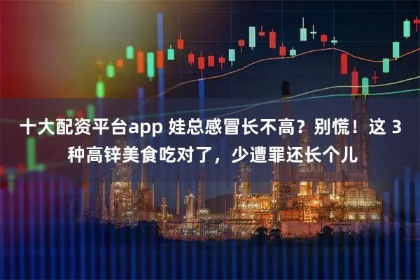 十大配资平台app 娃总感冒长不高?别慌!这 3 种高锌美食吃对了,少遭罪还长个儿