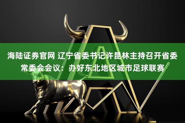 海陆证券官网 辽宁省委书记许昆林主持召开省委常委会会议：办好东北地区城市足球联赛