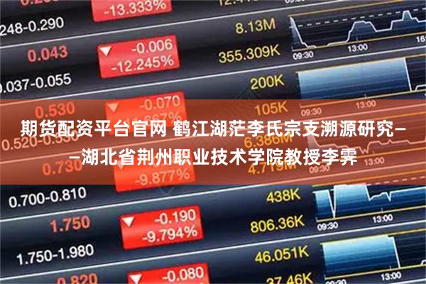 期货配资平台官网 鹤江湖茫李氏宗支溯源研究——湖北省荆州职业技术学院教授李霁