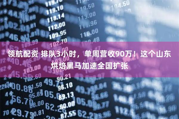 领航配资 排队3小时,单周营收90万!这个山东烘焙黑马加速全国扩张