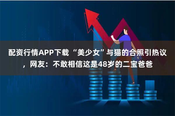 配资行情APP下载 “美少女”与猫的合照引热议，网友：不敢相信这是48岁的二宝爸爸