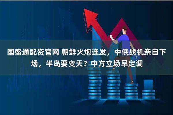 国盛通配资官网 朝鲜火炮连发，中俄战机亲自下场，半岛要变天？中方立场早定调