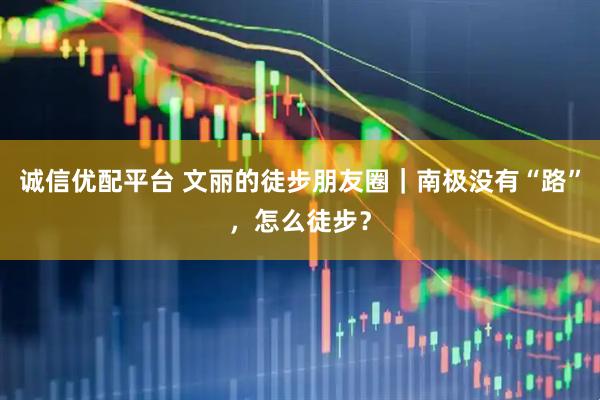 诚信优配平台 文丽的徒步朋友圈｜南极没有“路”，怎么徒步？