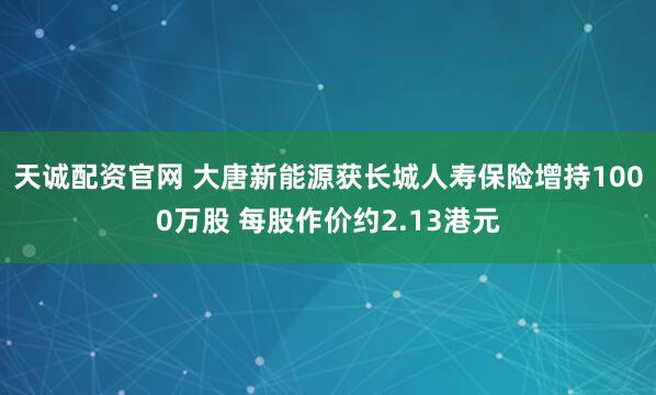 天诚配资官网 大唐新能源获长城人寿保险增持1000万股 每股作价约2.13港元