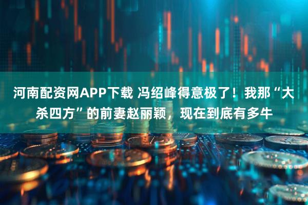 河南配资网APP下载 冯绍峰得意极了！我那“大杀四方”的前妻赵丽颖，现在到底有多牛