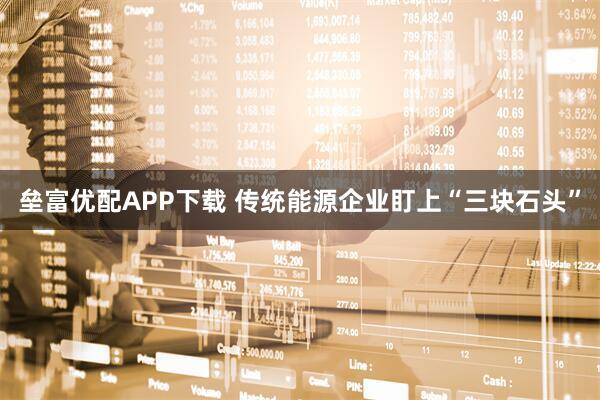 垒富优配APP下载 传统能源企业盯上“三块石头”
