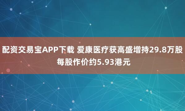 配资交易宝APP下载 爱康医疗获高盛增持29.8万股 每股作价约5.93港元