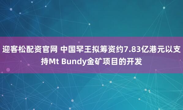 迎客松配资官网 中国罕王拟筹资约7.83亿港元以支持Mt Bundy金矿项目的开发