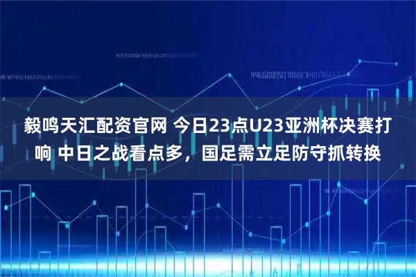 毅鸣天汇配资官网 今日23点U23亚洲杯决赛打响 中日之战看点多，国足需立足防守抓转换