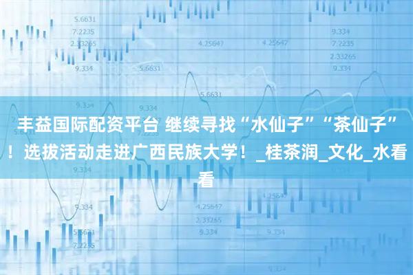 丰益国际配资平台 继续寻找“水仙子”“茶仙子”！选拔活动走进广西民族大学！_桂茶润_文化_水看