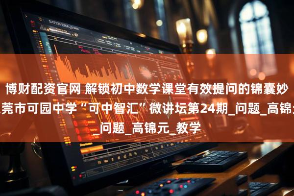 博财配资官网 解锁初中数学课堂有效提问的锦囊妙计——东莞市可园中学“可中智汇”微讲坛第24期_问题_高锦元_教学