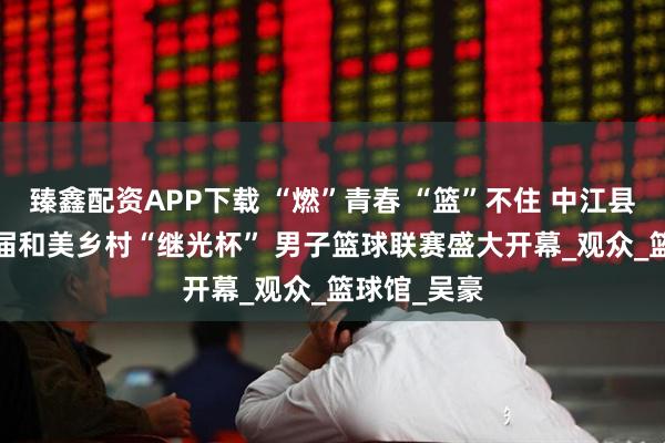 臻鑫配资APP下载 “燃”青春 “篮”不住 中江县2025第十届和美乡村“继光杯” 男子篮球联赛盛大开幕_观众_篮球馆_吴豪