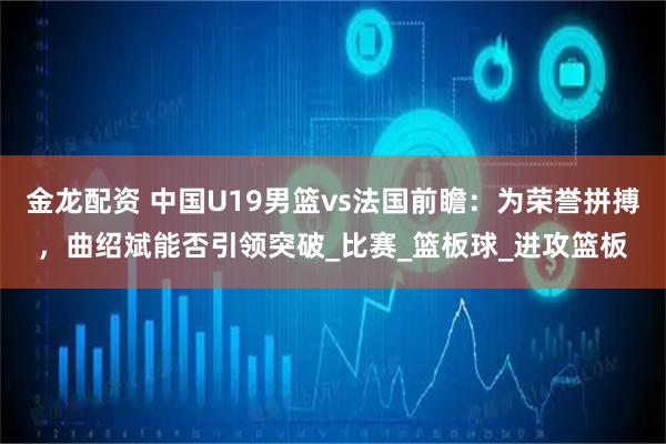 金龙配资 中国U19男篮vs法国前瞻：为荣誉拼搏，曲绍斌能否引领突破_比赛_篮板球_进攻篮板