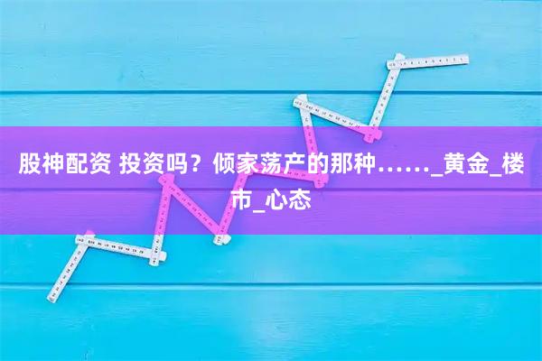 股神配资 投资吗？倾家荡产的那种……_黄金_楼市_心态