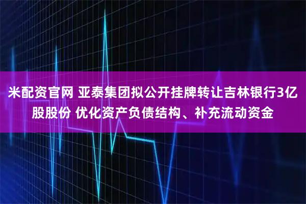 米配资官网 亚泰集团拟公开挂牌转让吉林银行3亿股股份 优化资产负债结构、补充流动资金