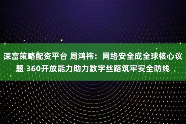 深富策略配资平台 周鸿祎：网络安全成全球核心议题 360开放能力助力数字丝路筑牢安全防线