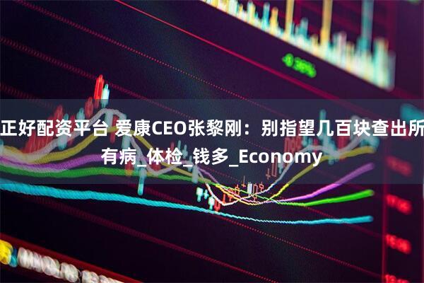 正好配资平台 爱康CEO张黎刚：别指望几百块查出所有病_体检_钱多_Economy