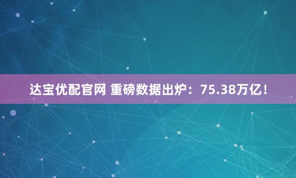 达宝优配官网 重磅数据出炉：75.38万亿！