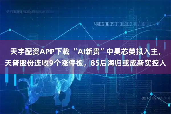 天宇配资APP下载 “AI新贵”中昊芯英拟入主，天普股份连收9个涨停板，85后海归或成新实控人