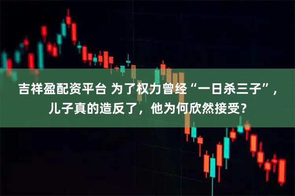 吉祥盈配资平台 为了权力曾经“一日杀三子”，儿子真的造反了，他为何欣然接受？