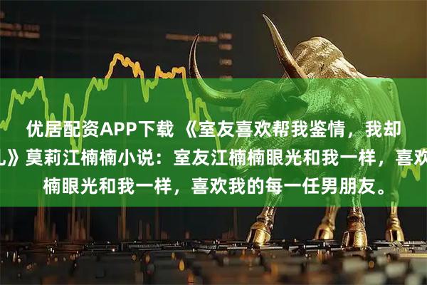 优居配资APP下载 《室友喜欢帮我鉴情，我却给她准备了一份大礼》莫莉江楠楠小说：室友江楠楠眼光和我一样，喜欢我的每一任男朋友。