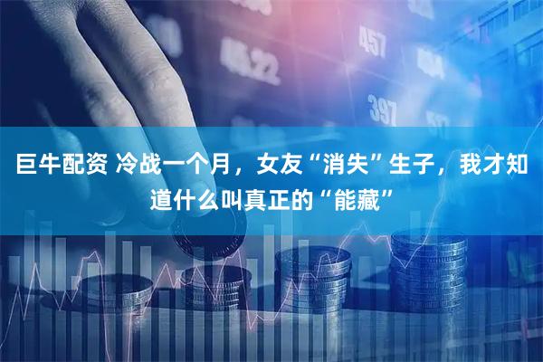 巨牛配资 冷战一个月，女友“消失”生子，我才知道什么叫真正的“能藏”
