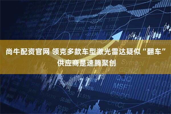 尚牛配资官网 领克多款车型激光雷达疑似“翻车” 供应商是速腾聚创